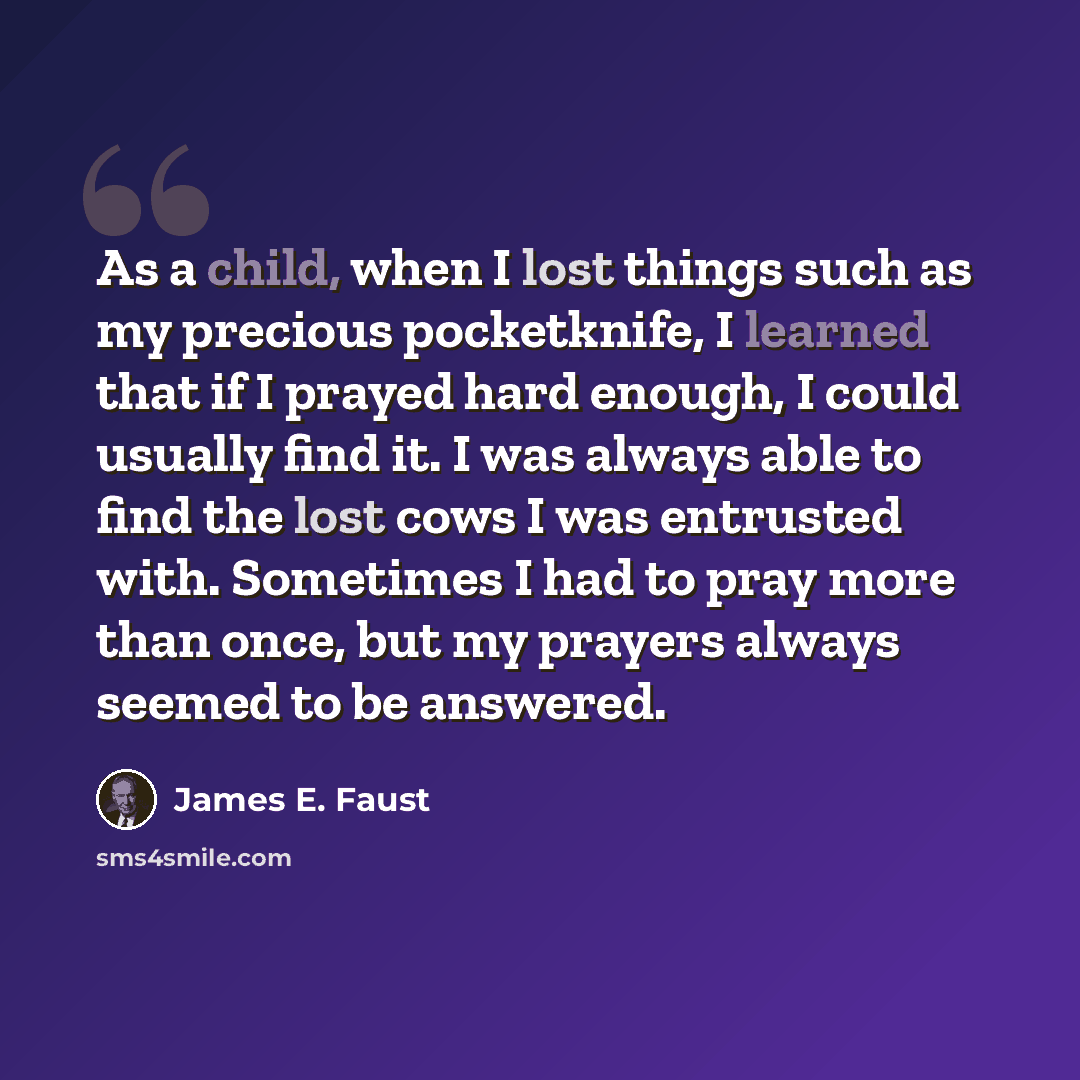 “As a child, when I lost things such as my precious pocketknife, I learned that if I prayed hard enough, I could usually find it. I was always able to find the lost cows I was entrusted with. Sometimes I had to pray more than once, but my prayers always seemed to be answered.” quote by James E. Faust