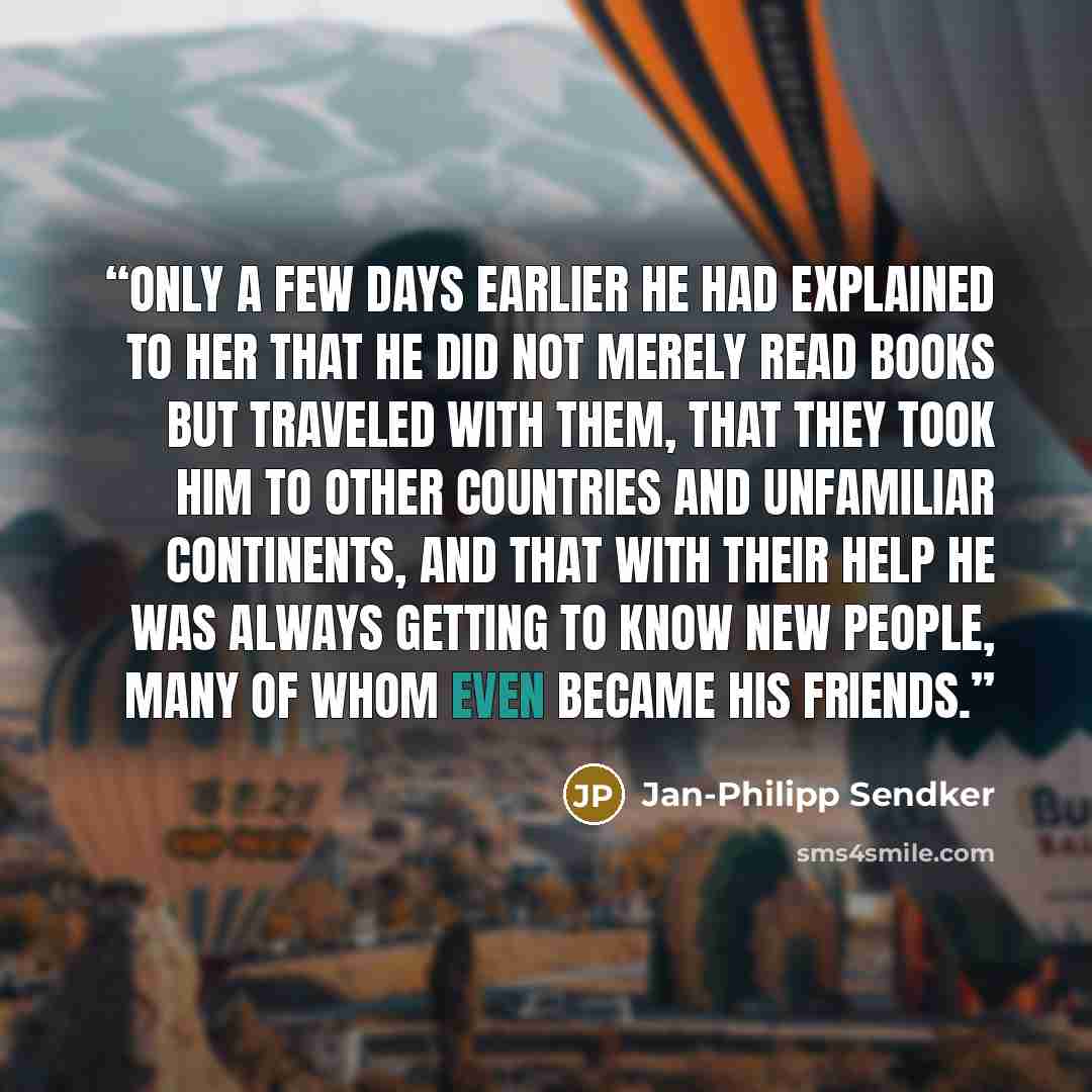 “Only a few days earlier he had explained to her that he did not merely read books but traveled with them, that they took him to other countries and unfamiliar continents, and that with their help he was always getting to know new people, many of whom even became his friends.” quote by Jan-Philipp Sendker
