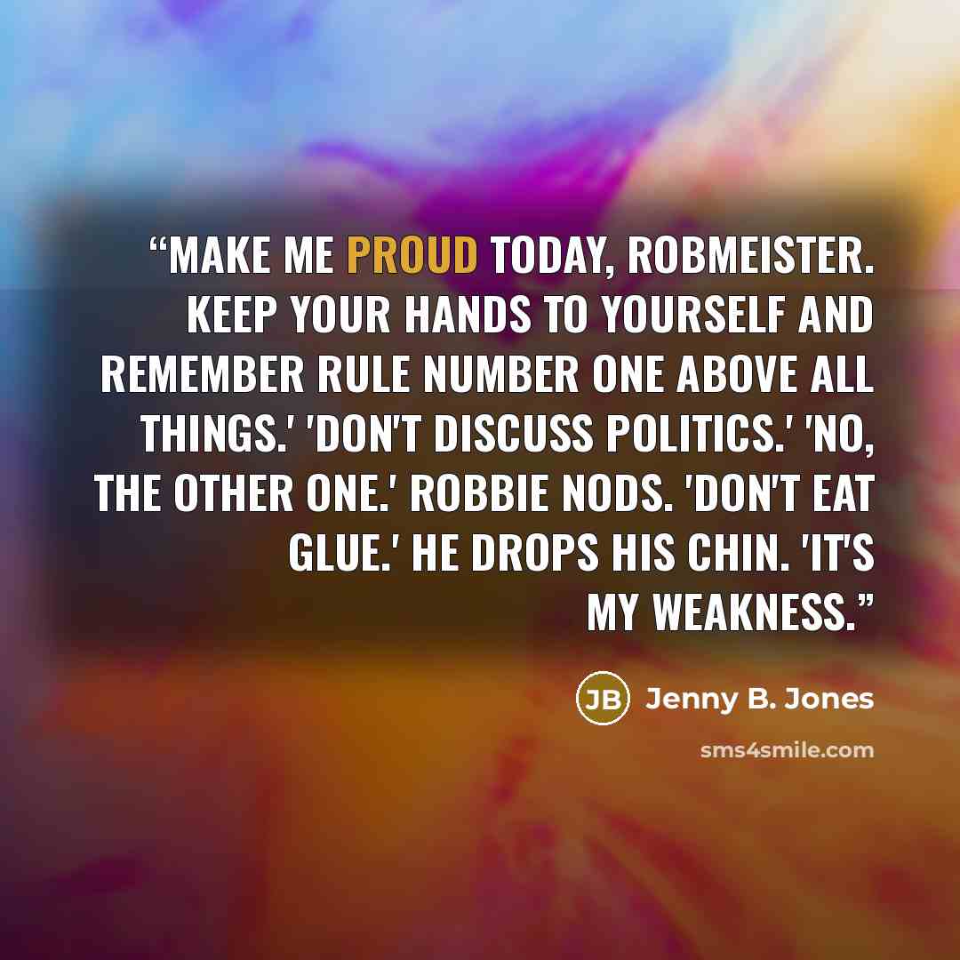 “Make me proud today, Robmeister. Keep your hands to yourself and remember rule number one above all things.' 'Don't discuss politics.' 'No, the other one.' Robbie nods. 'Don't eat glue.' He drops his chin. 'It's my weakness.” quote by Jenny B. Jones