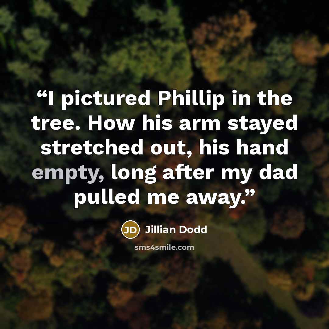 “I pictured Phillip in the tree. How his arm stayed stretched out, his hand empty, long after my dad pulled me away.” quote by Jillian Dodd