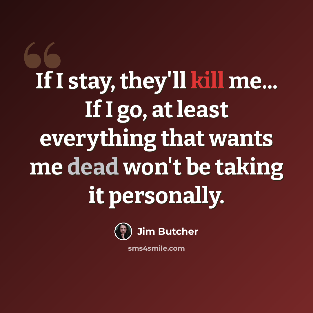 “If I stay, they'll kill me... If I go, at least everything that wants me dead won't be taking it personally.” quote by Jim Butcher