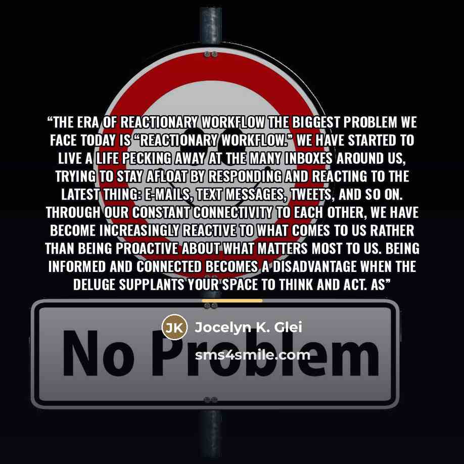 “THE ERA OF REACTIONARY WORKFLOW The biggest problem we face today is “reactionary workflow.” We have started to live a life pecking away at the many inboxes around us, trying to stay afloat by responding and reacting to the latest thing: e-mails, text messages, tweets, and so on. Through our…” quote by Jocelyn K. Glei