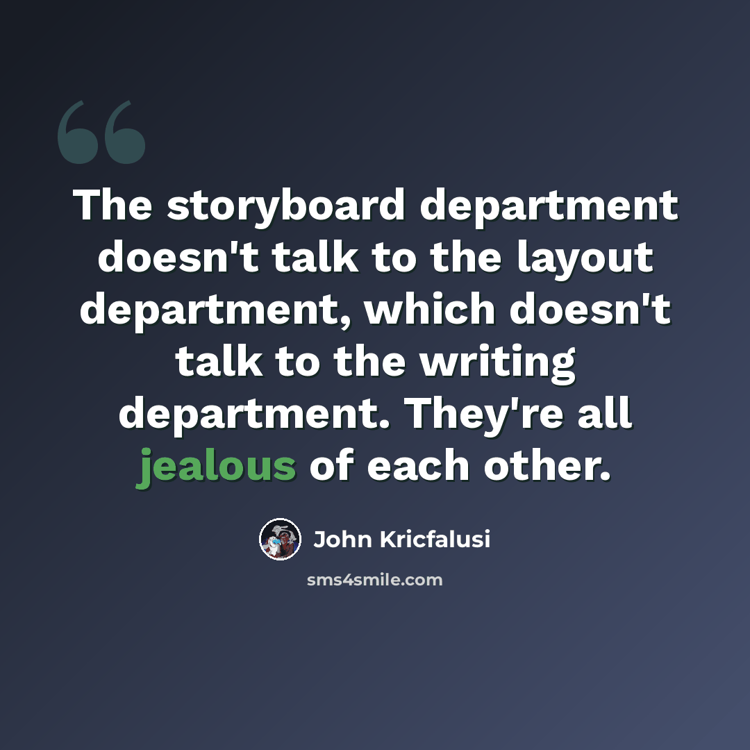 “The storyboard department doesn't talk to the layout department, which doesn't talk to the writing department. They're all jealous of each other.” quote by John Kricfalusi