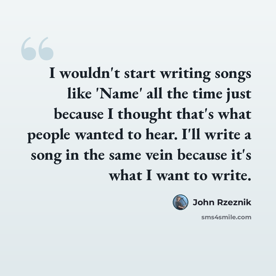 “I wouldn't start writing songs like 'Name' all the time just because I thought that's what people wanted to hear. I'll write a song in the same vein because it's what I want to write.” quote by John Rzeznik