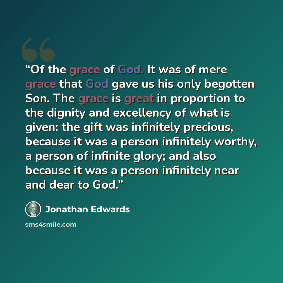 “Of the grace of God. It was of mere grace that God gave us his only begotten Son. The grace is great in proportion to the dignity and excellency of what is given: the gift was infinitely precious, because it was a person infinitely worthy, a person of infinite glory; and also because it was a…” quote by Jonathan Edwards