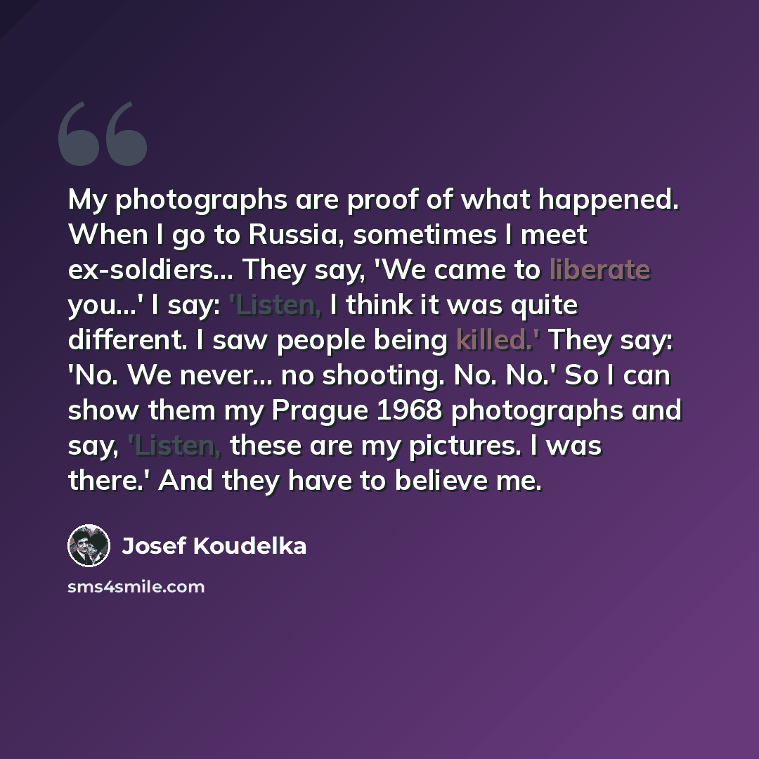 “My photographs are proof of what happened. When I go to Russia, sometimes I meet ex-soldiers... They say, 'We came to liberate you…' I say: 'Listen, I think it was quite different. I saw people being killed.' They say: 'No. We never... no shooting. No. No.' So I can show them my Prague 1968…” quote by Josef Koudelka