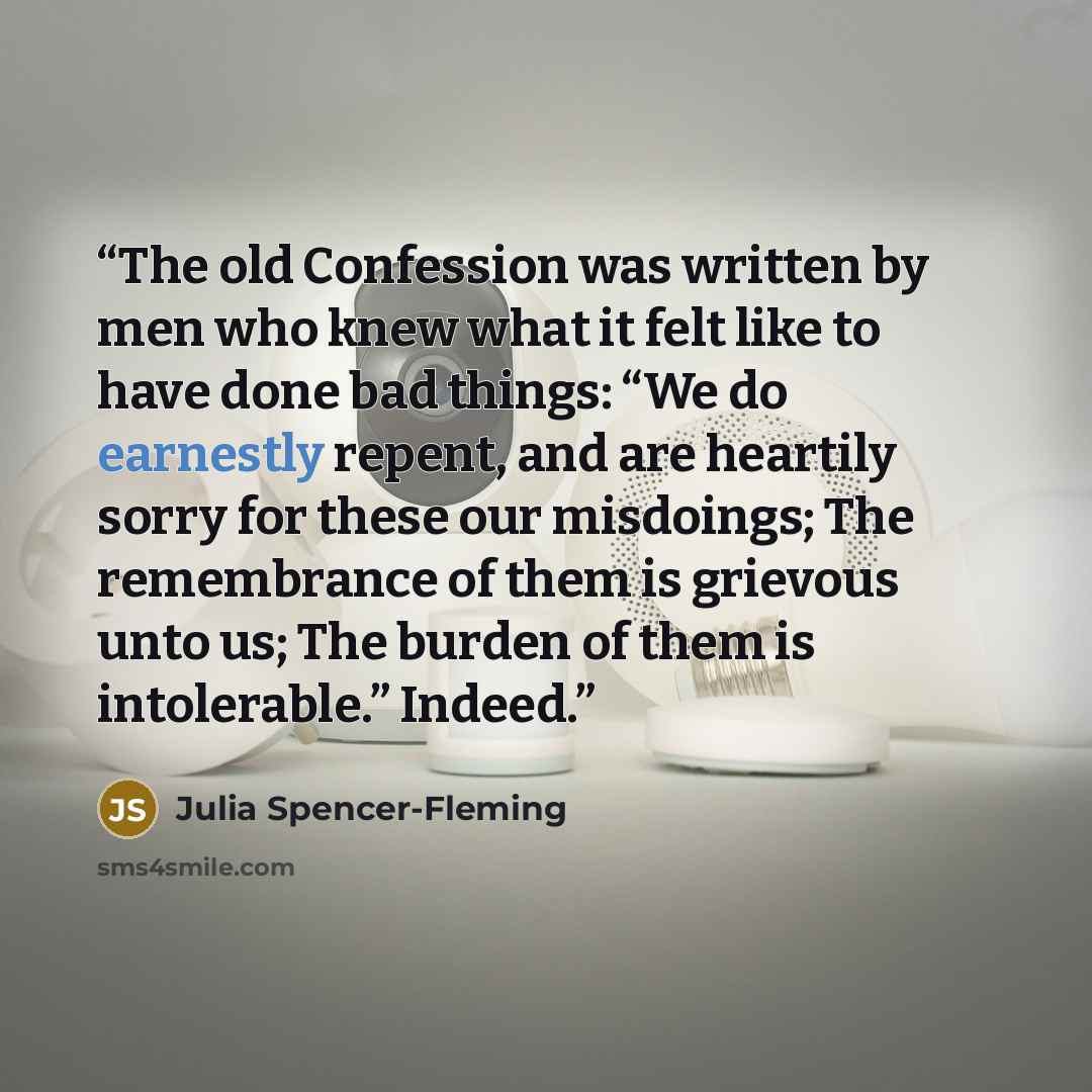 “The old Confession was written by men who knew what it felt like to have done bad things: “We do earnestly repent, and are heartily sorry for these our misdoings; The remembrance of them is grievous unto us; The burden of them is intolerable.” Indeed.” quote by Julia Spencer-Fleming