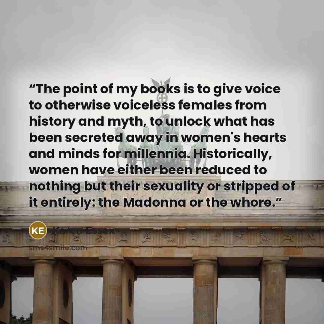 “The point of my books is to give voice to otherwise voiceless females from history and myth, to unlock what has been secreted away in women's hearts and minds for millennia. Historically, women have either been reduced to nothing but their sexuality or stripped of it entirely: the Madonna or the…” quote by Karen Essex