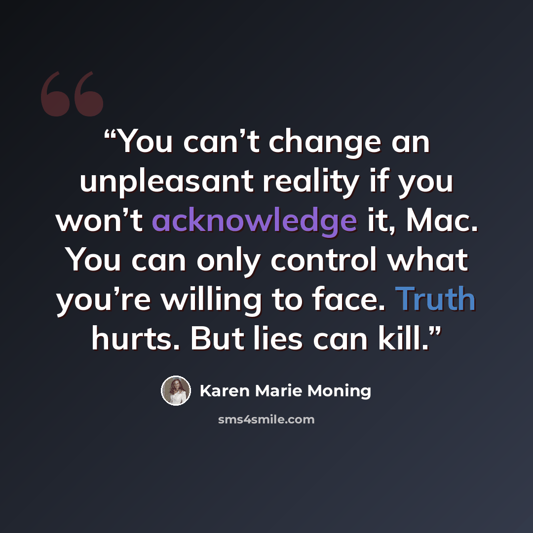 “You can’t change an unpleasant reality if you won’t acknowledge it, Mac. You can only control what you’re willing to face. Truth hurts. But lies can kill.” quote by Karen Marie Moning