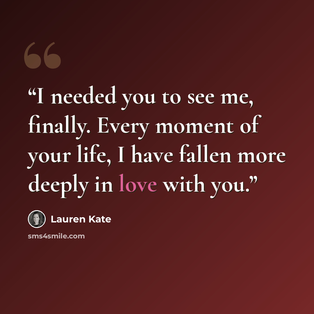 “I needed you to see me, finally. Every moment of your life, I have fallen more deeply in love with you.” quote by Lauren Kate