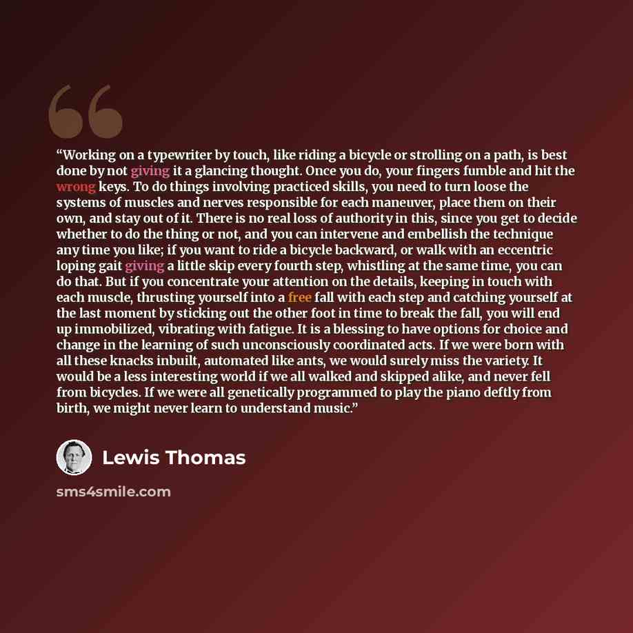 “Working on a typewriter by touch, like riding a bicycle or strolling on a path, is best done by not giving it a glancing thought. Once you do, your fingers fumble and hit the wrong keys. To do things involving practiced skills, you need to turn loose the systems of muscles and nerves responsible…” quote by Lewis Thomas