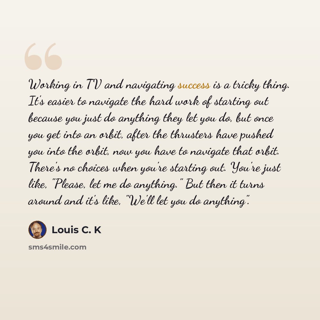 “Working in TV and navigating success is a tricky thing. It's easier to navigate the hard work of starting out because you just do anything they let you do, but once you get into an orbit, after the thrusters have pushed you into the orbit, now you have to navigate that orbit. There's no choices…” quote by Louis C. K