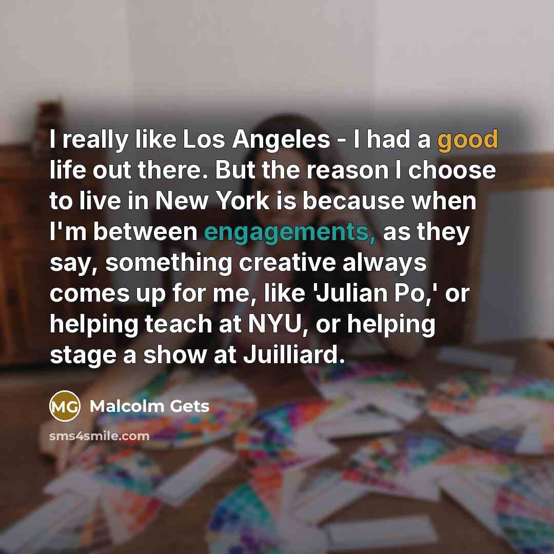 “I really like Los Angeles - I had a good life out there. But the reason I choose to live in New York is because when I'm between engagements, as they say, something creative always comes up for me, like 'Julian Po,' or helping teach at NYU, or helping stage a show at Juilliard.” quote by Malcolm Gets