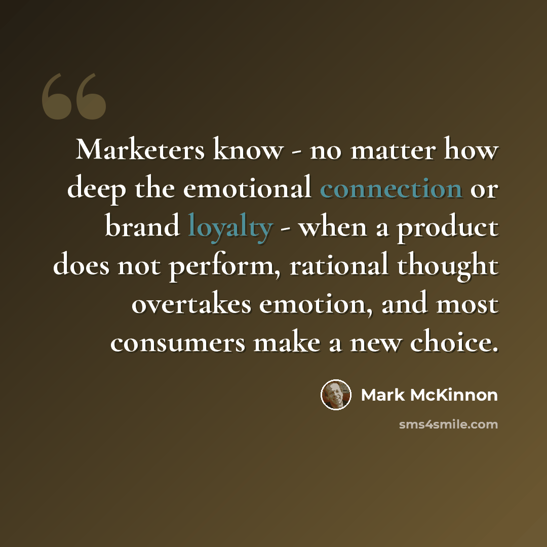 “Marketers know - no matter how deep the emotional connection or brand loyalty - when a product does not perform, rational thought overtakes emotion, and most consumers make a new choice.” quote by Mark McKinnon