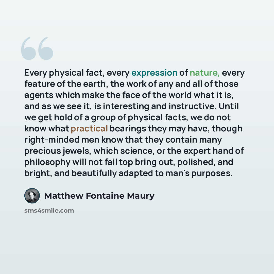 “Every physical fact, every expression of nature, every feature of the earth, the work of any and all of those agents which make the face of the world what it is, and as we see it, is interesting and instructive. Until we get hold of a group of physical facts, we do not know what practical bearings…” quote by Matthew Fontaine Maury