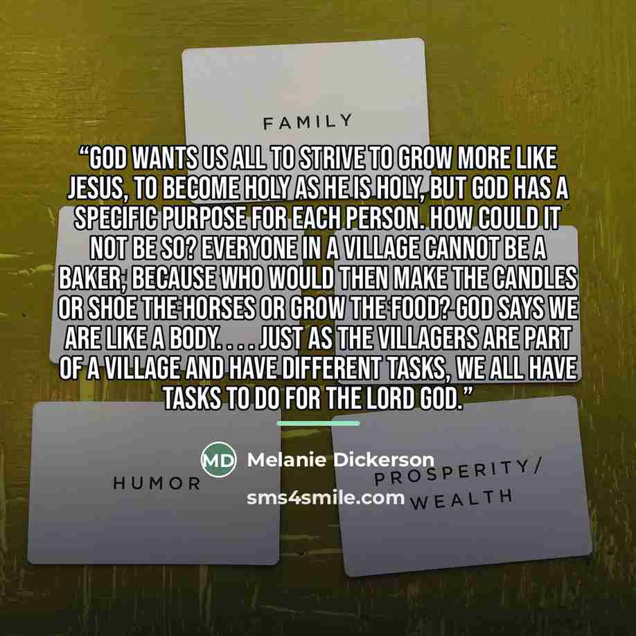 “God wants us all to strive to grow more like Jesus, to become holy as he is holy, but God has a specific purpose for each person. How could it not be so? Everyone in a village cannot be a baker, because who would then make the candles or shoe the horses or grow the food? God says we are like a…” quote by Melanie Dickerson