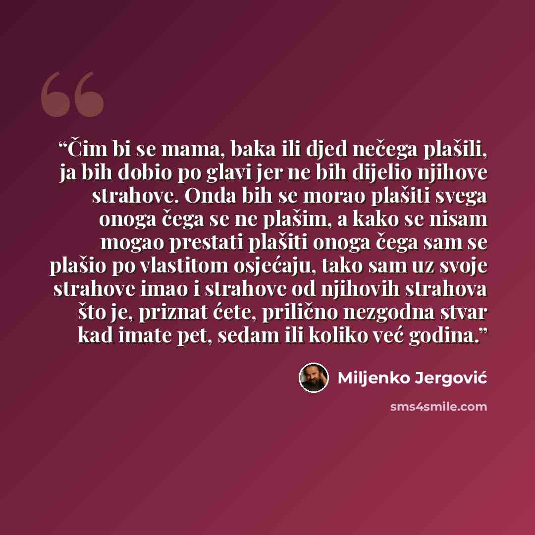 “Čim bi se mama, baka ili djed nečega plašili, ja bih dobio po glavi jer ne bih dijelio njihove strahove. Onda bih se morao plašiti svega onoga čega se ne plašim, a kako se nisam mogao prestati plašiti onoga čega sam se plašio po vlastitom osjećaju, tako sam uz svoje strahove imao i strahove od…” quote by Miljenko Jergović