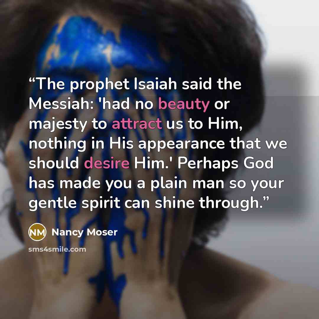 “The prophet Isaiah said the Messiah: 'had no beauty or majesty to attract us to Him, nothing in His appearance that we should desire Him.' Perhaps God has made you a plain man so your gentle spirit can shine through.” quote by Nancy Moser