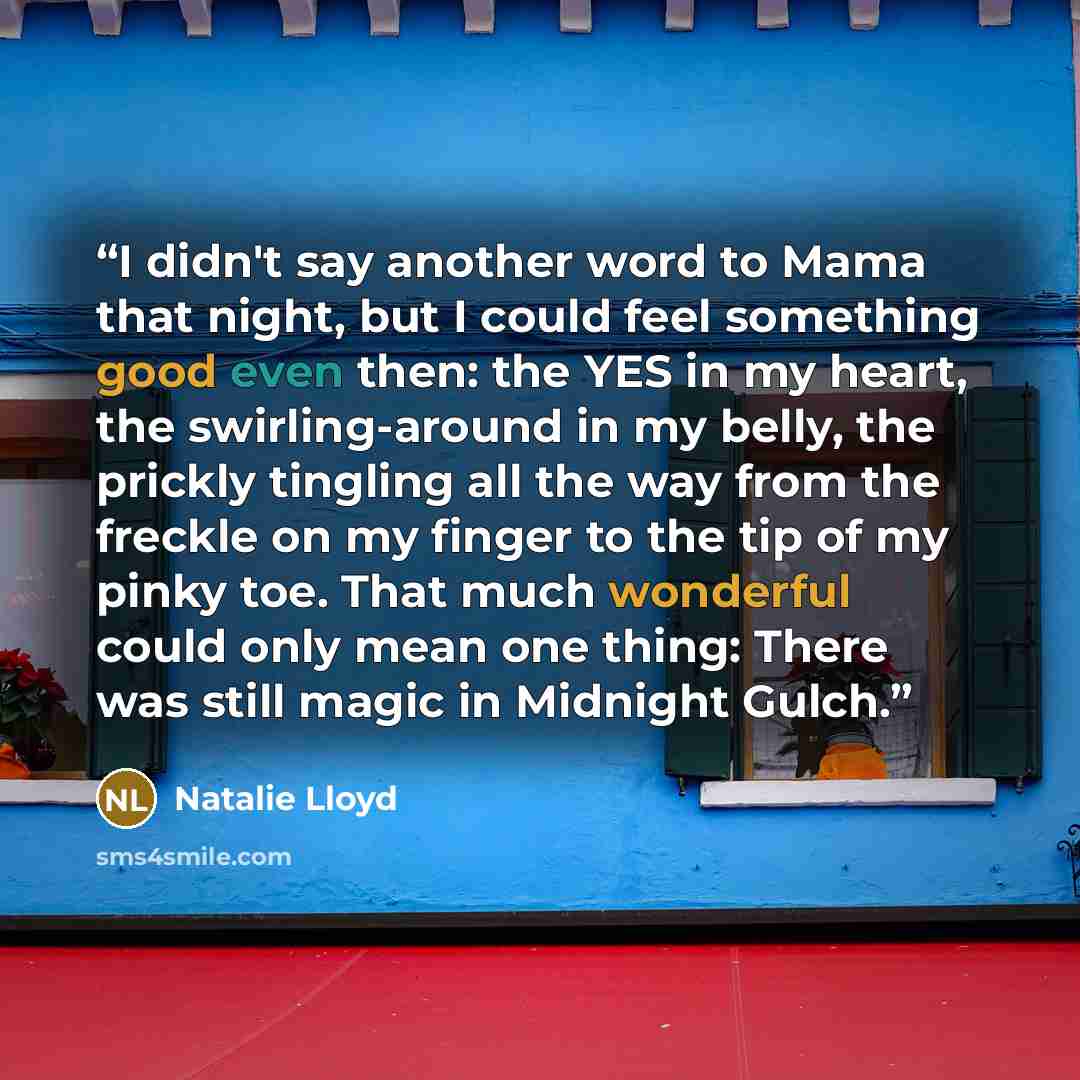 “I didn't say another word to Mama that night, but I could feel something good even then: the YES in my heart, the swirling-around in my belly, the prickly tingling all the way from the freckle on my finger to the tip of my pinky toe. That much wonderful could only mean one thing: There was still…” quote by Natalie Lloyd