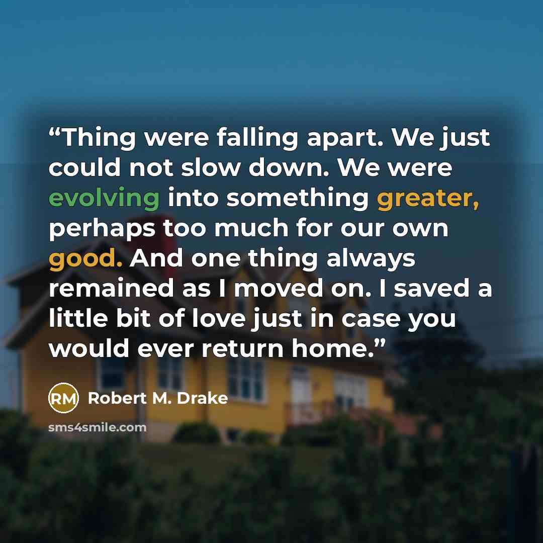 “Thing were falling apart. We just could not slow down. We were evolving into something greater, perhaps too much for our own good. And one thing always remained as I moved on. I saved a little bit of love just in case you would ever return home.” quote by Robert M. Drake