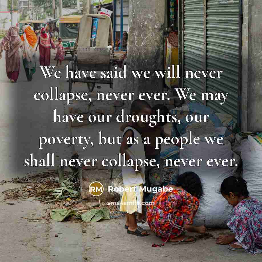 “We have said we will never collapse, never ever. We may have our droughts, our poverty, but as a people we shall never collapse, never ever.” quote by Robert Mugabe
