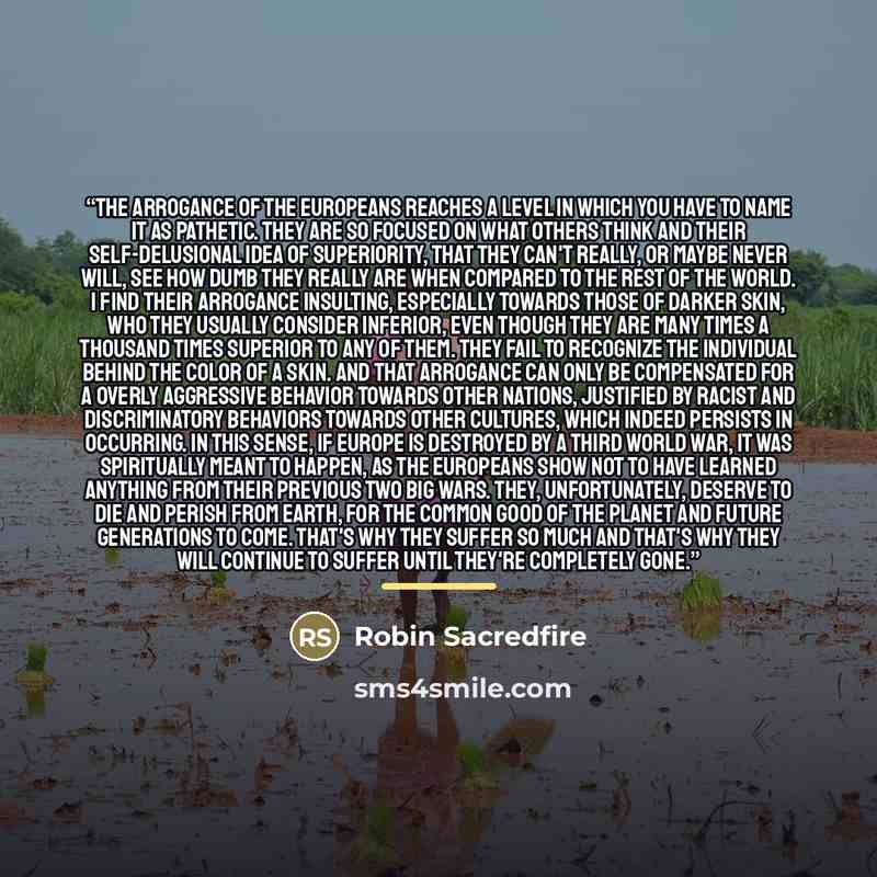 “The arrogance of the Europeans reaches a level in which you have to name it as pathetic. They are so focused on what others think and their self-delusional idea of superiority, that they can't really, or maybe never will, see how dumb they really are when compared to the rest of the world. I find…” quote by Robin Sacredfire