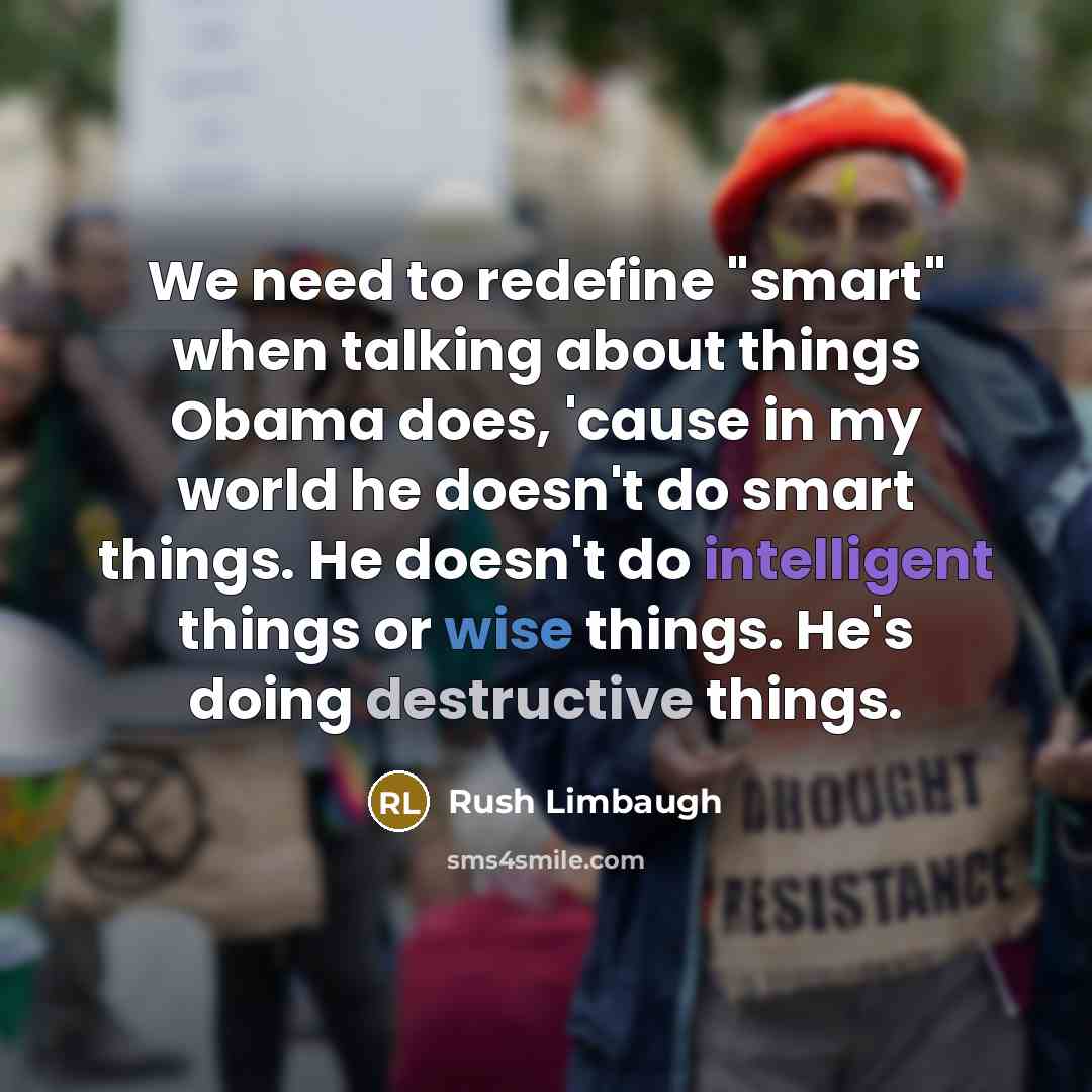 “We need to redefine "smart" when talking about things Obama does, 'cause in my world he doesn't do smart things. He doesn't do intelligent things or wise things. He's doing destructive things.” quote by Rush Limbaugh