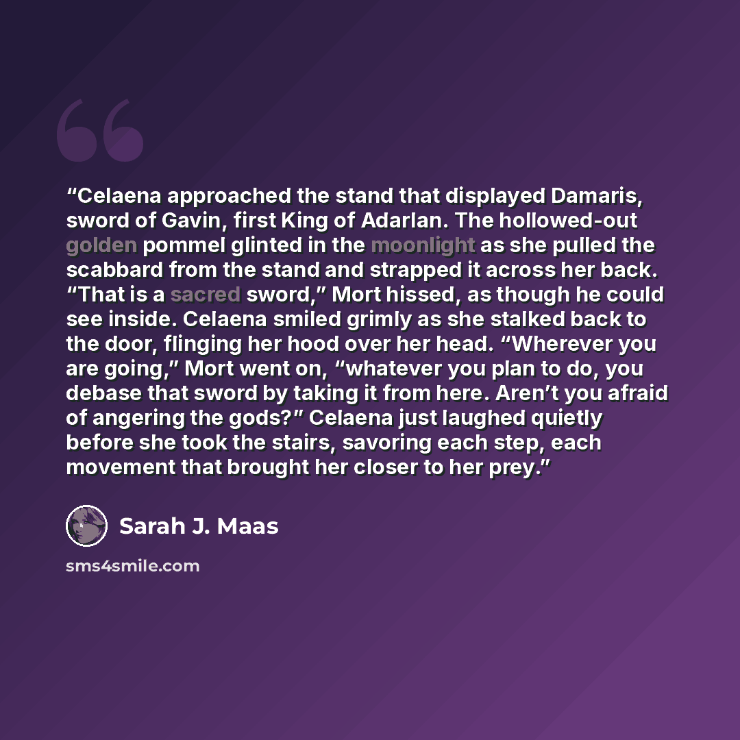 “Celaena approached the stand that displayed Damaris, sword of Gavin, first King of Adarlan. The hollowed-out golden pommel glinted in the moonlight as she pulled the scabbard from the stand and strapped it across her back. “That is a sacred sword,” Mort hissed, as though he could see inside…” quote by Sarah J. Maas