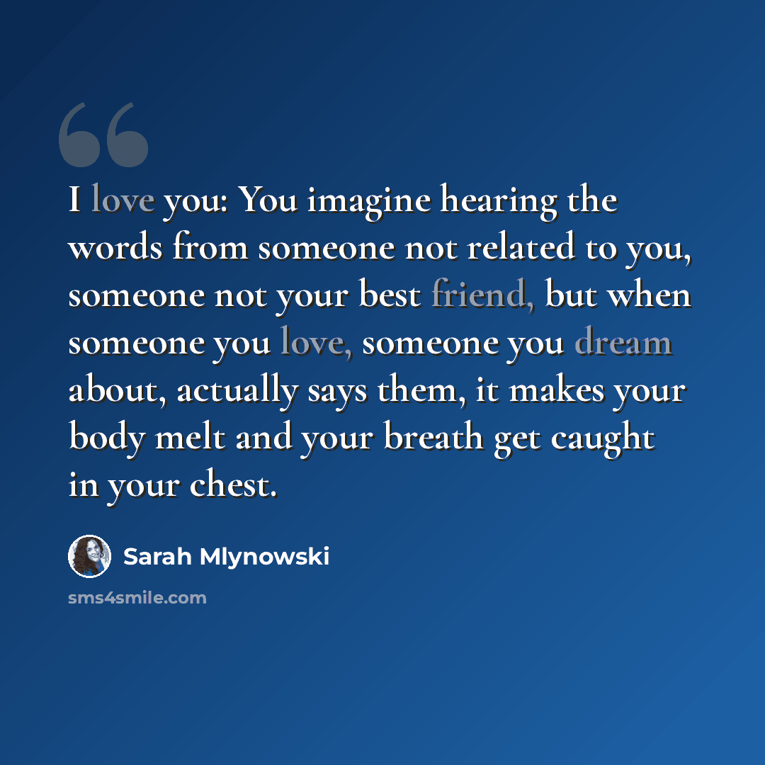 “I love you: You imagine hearing the words from someone not related to you, someone not your best friend, but when someone you love, someone you dream about, actually says them, it makes your body melt and your breath get caught in your chest.” quote by Sarah Mlynowski
