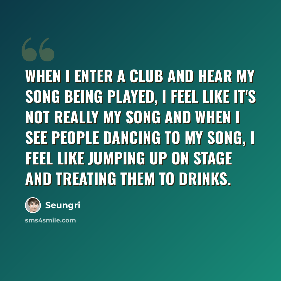 “When I enter a club and hear my song being played, I feel like it's not really my song and when I see people dancing to my song, I feel like jumping up on stage and treating them to drinks.” quote by Seungri