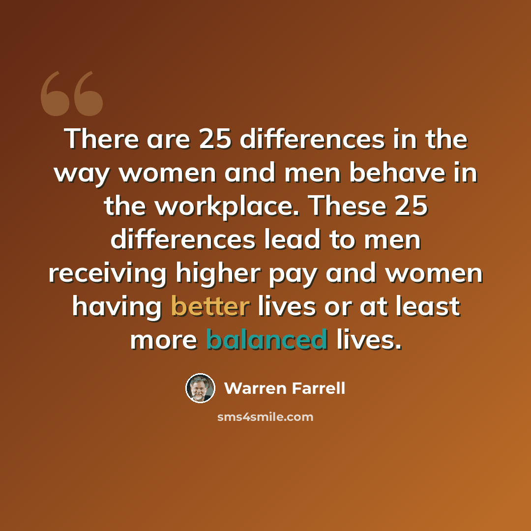 “There are 25 differences in the way women and men behave in the workplace. These 25 differences lead to men receiving higher pay and women having better lives or at least more balanced lives.” quote by Warren Farrell