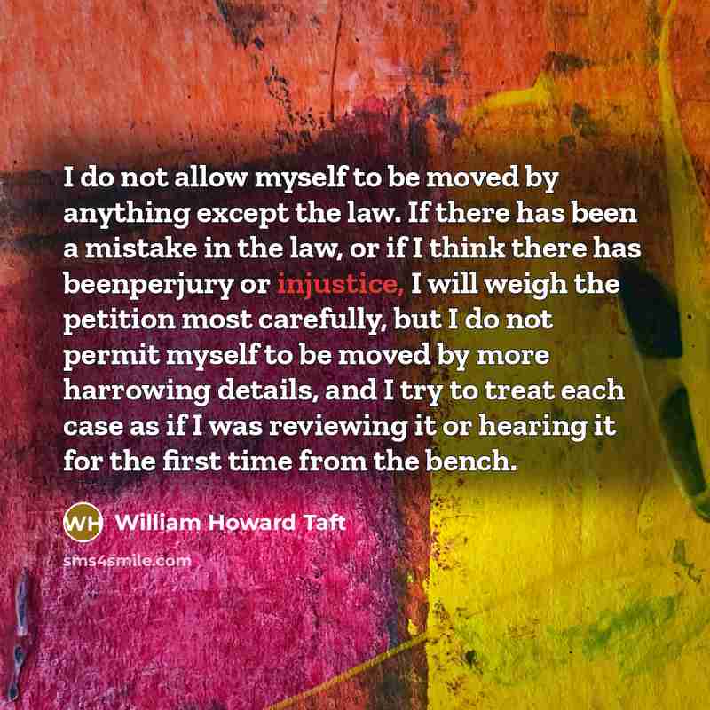 “I do not allow myself to be moved by anything except the law. If there has been a mistake in the law, or if I think there has beenperjury or injustice, I will weigh the petition most carefully, but I do not permit myself to be moved by more harrowing details, and I try to treat each case as if I…” quote by William Howard Taft