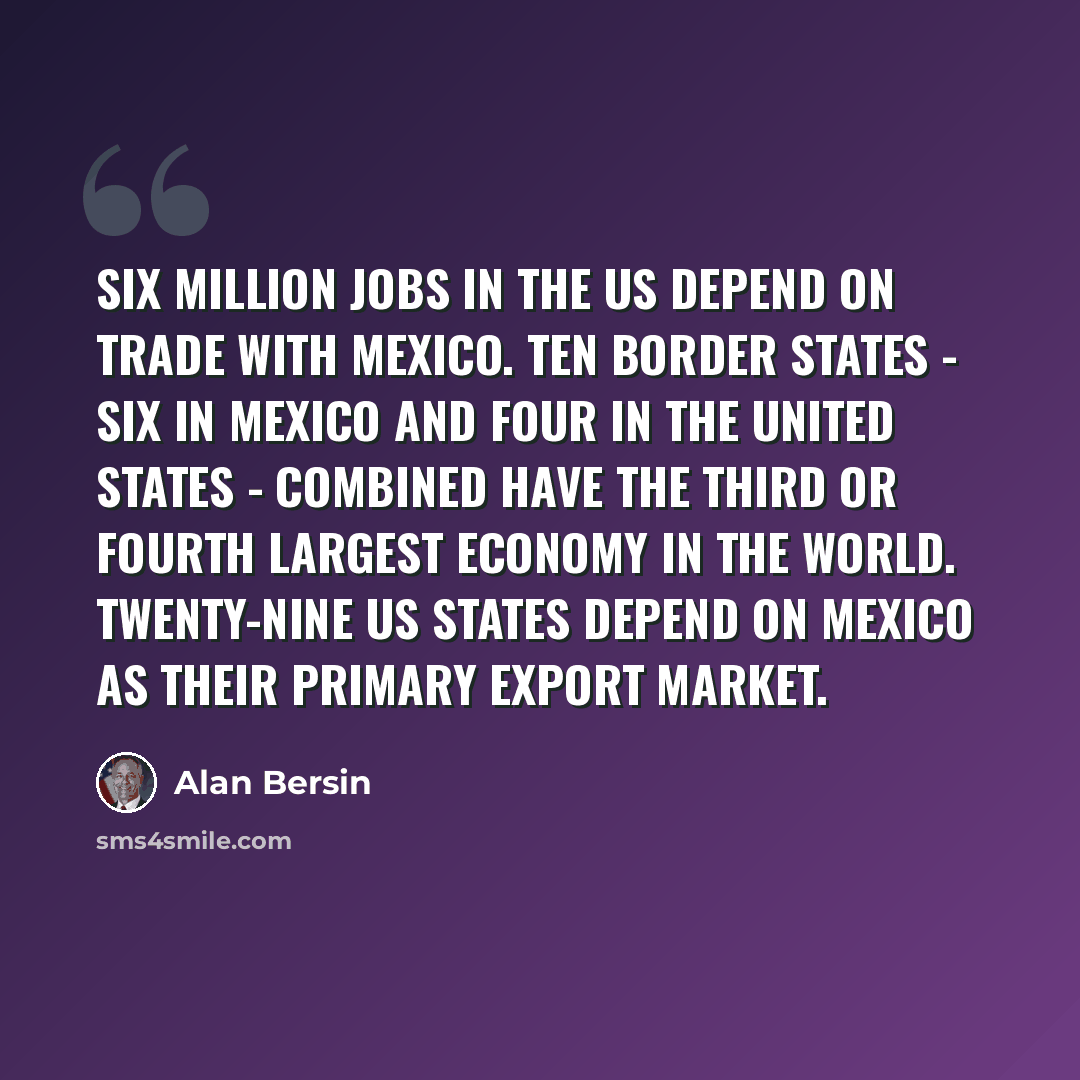 “Six million jobs in the US depend on trade with Mexico. Ten border states - six in Mexico and four in the United States - combined have the third or fourth largest economy in the world. Twenty-nine US states depend on Mexico as their primary export market.” quote by Alan Bersin