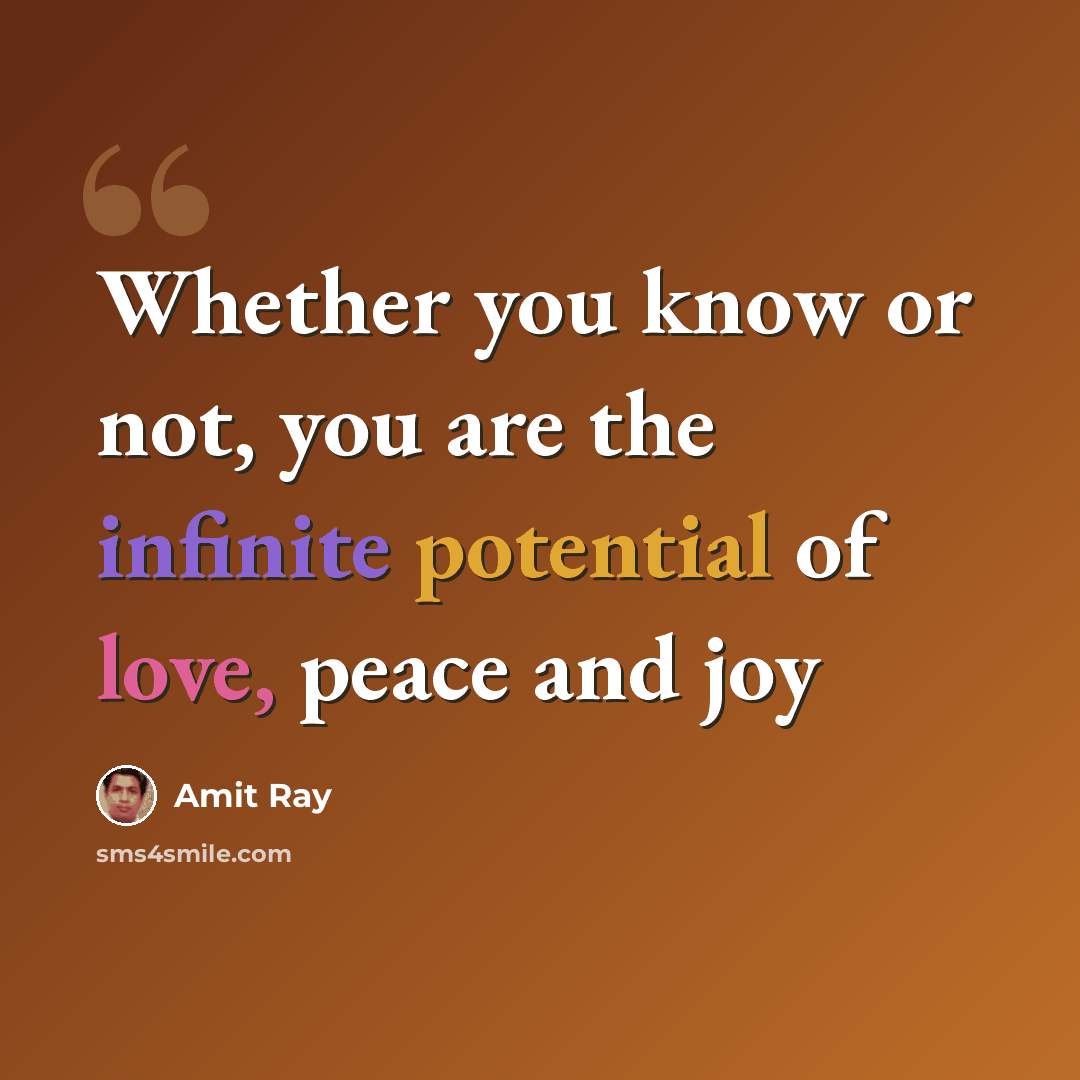 “Whether you know or not, you are the infinite potential of love, peace and joy” quote by Amit Ray