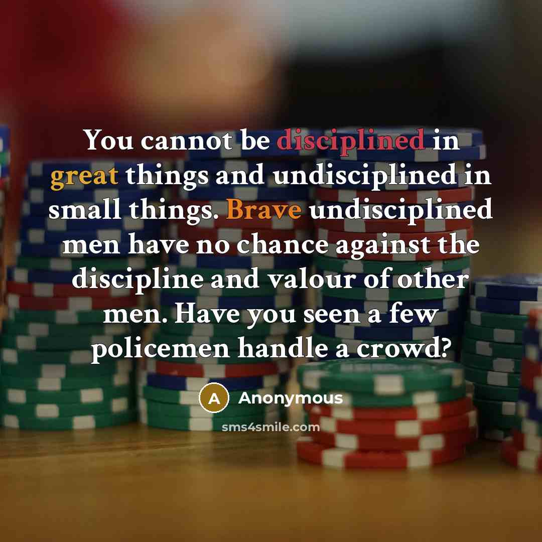 “You cannot be disciplined in great things and undisciplined in small things. Brave undisciplined men have no chance against the discipline and valour of other men. Have you seen a few policemen handle a crowd?” quote by Anonymous