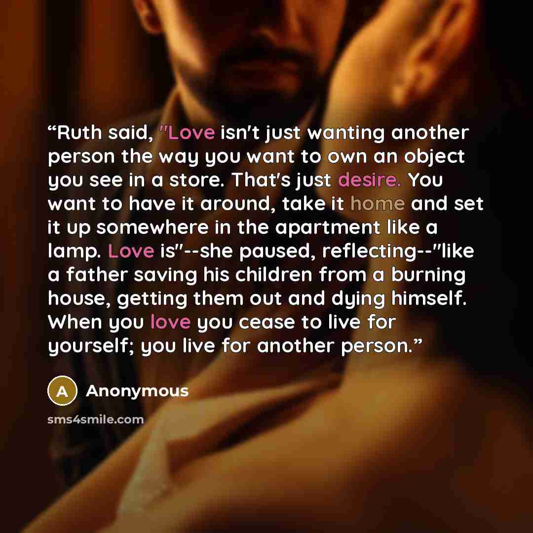 “Ruth said, "Love isn't just wanting another person the way you want to own an object you see in a store. That's just desire. You want to have it around, take it home and set it up somewhere in the apartment like a lamp. Love is"--she paused, reflecting--"like a father saving his children from a…” quote by Anonymous