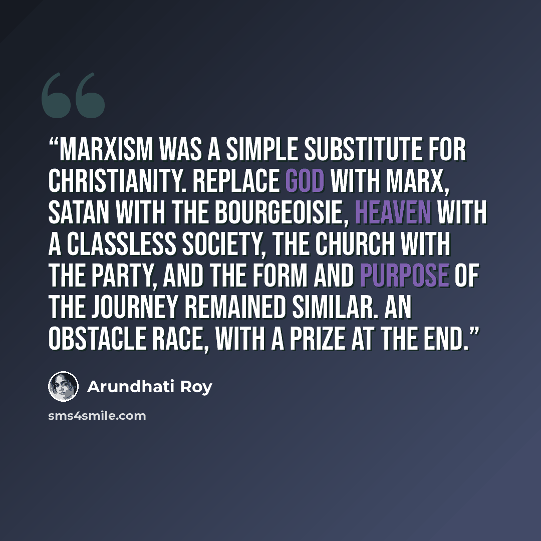 “Marxism was a simple substitute for Christianity. Replace God with Marx, Satan with the bourgeoisie, Heaven with a classless society, the Church with the Party, and the form and purpose of the journey remained similar. An obstacle race, with a prize at the end.” quote by Arundhati Roy