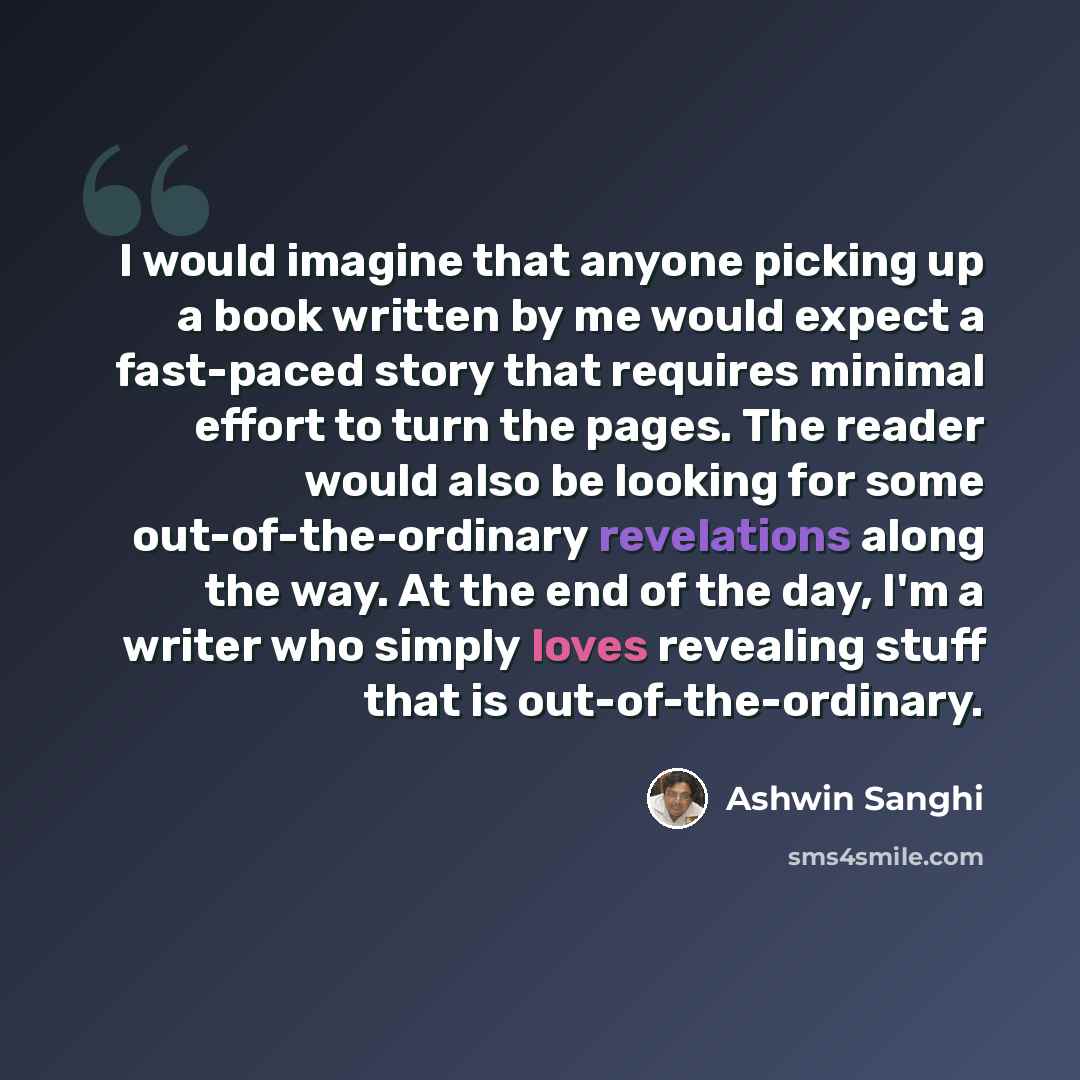 “I would imagine that anyone picking up a book written by me would expect a fast-paced story that requires minimal effort to turn the pages. The reader would also be looking for some out-of-the-ordinary revelations along the way. At the end of the day, I'm a writer who simply loves revealing stuff…” quote by Ashwin Sanghi