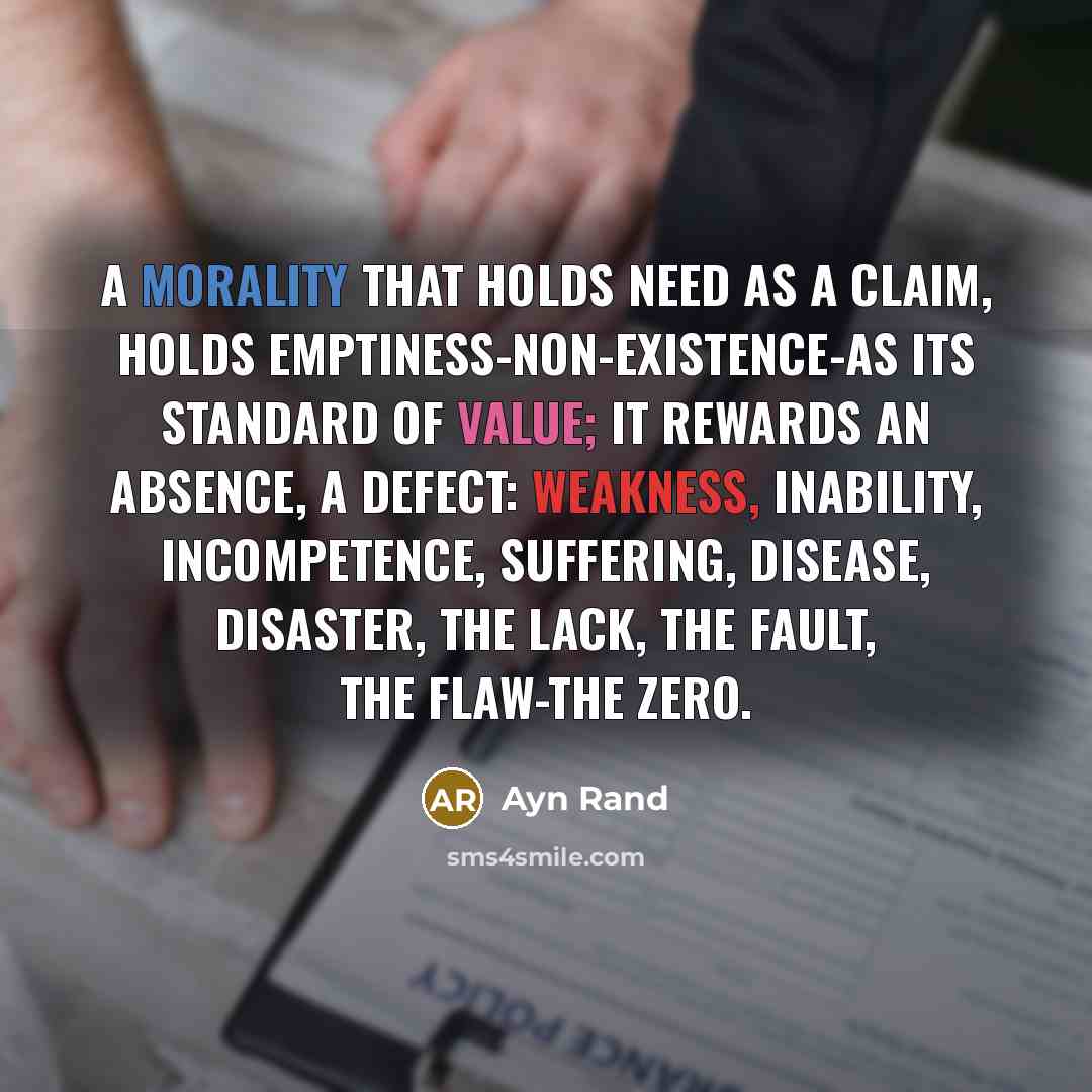 “A morality that holds need as a claim, holds emptiness-non-existence-as its standard of value; it rewards an absence, a defect: weakness, inability, incompetence, suffering, disease, disaster, the lack, the fault, the flaw-the zero.” quote by Ayn Rand