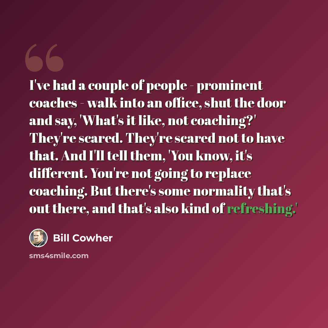 “I've had a couple of people - prominent coaches - walk into an office, shut the door and say, 'What's it like, not coaching?' They're scared. They're scared not to have that. And I'll tell them, 'You know, it's different. You're not going to replace coaching. But there's some normality that's out…” quote by Bill Cowher
