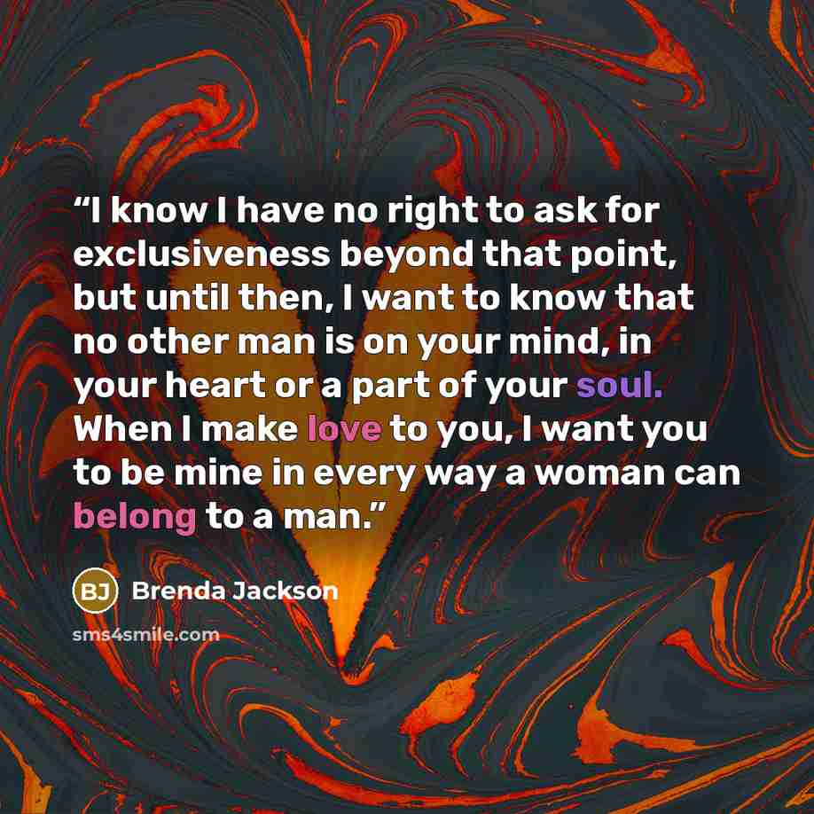 “I know I have no right to ask for exclusiveness beyond that point, but until then, I want to know that no other man is on your mind, in your heart or a part of your soul. When I make love to you, I want you to be mine in every way a woman can belong to a man.” quote by Brenda Jackson