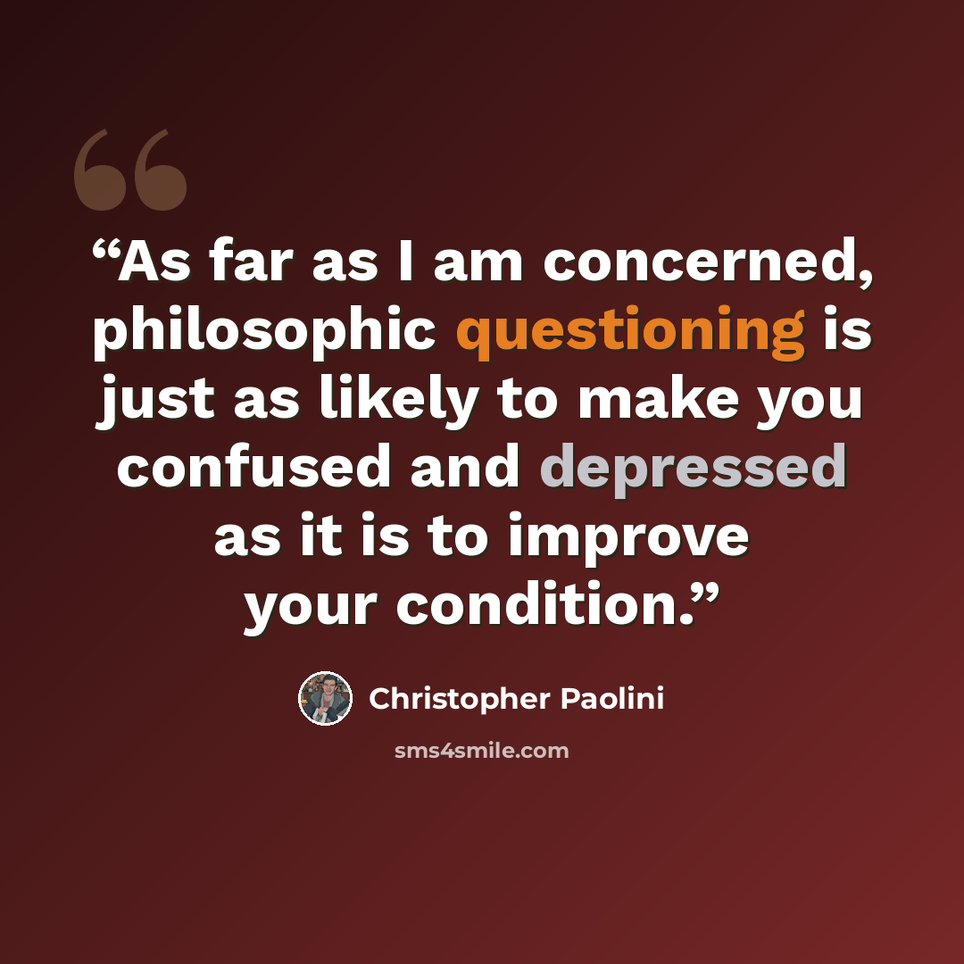 “As far as I am concerned, philosophic questioning is just as likely to make you confused and depressed as it is to improve your condition.” quote by Christopher Paolini