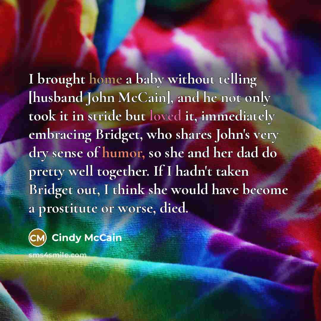 “I brought home a baby without telling [husband John McCain], and he not only took it in stride but loved it, immediately embracing Bridget, who shares John's very dry sense of humor, so she and her dad do pretty well together. If I hadn't taken Bridget out, I think she would have become a…” quote by Cindy McCain
