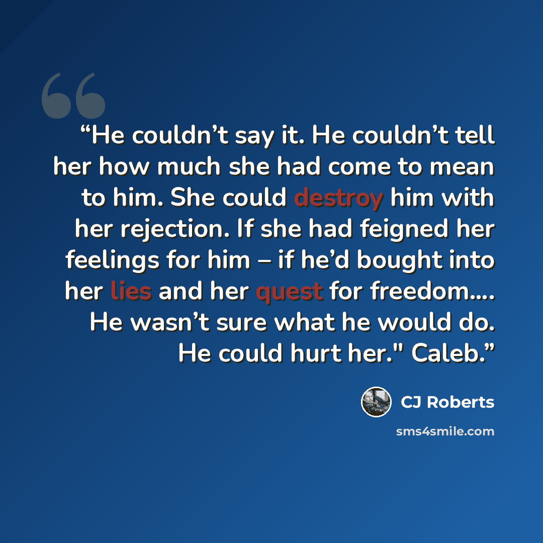 “He couldn’t say it. He couldn’t tell her how much she had come to mean to him. She could destroy him with her rejection. If she had feigned her feelings for him – if he’d bought into her lies and her quest for freedom…. He wasn’t sure what he would do. He could hurt her." Caleb.” quote by CJ Roberts