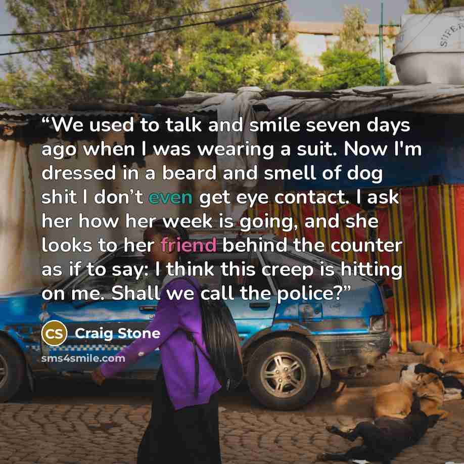 “We used to talk and smile seven days ago when I was wearing a suit. Now I'm dressed in a beard and smell of dog shit I don’t even get eye contact. I ask her how her week is going, and she looks to her friend behind the counter as if to say: I think this creep is hitting on me. Shall we call the…” quote by Craig Stone