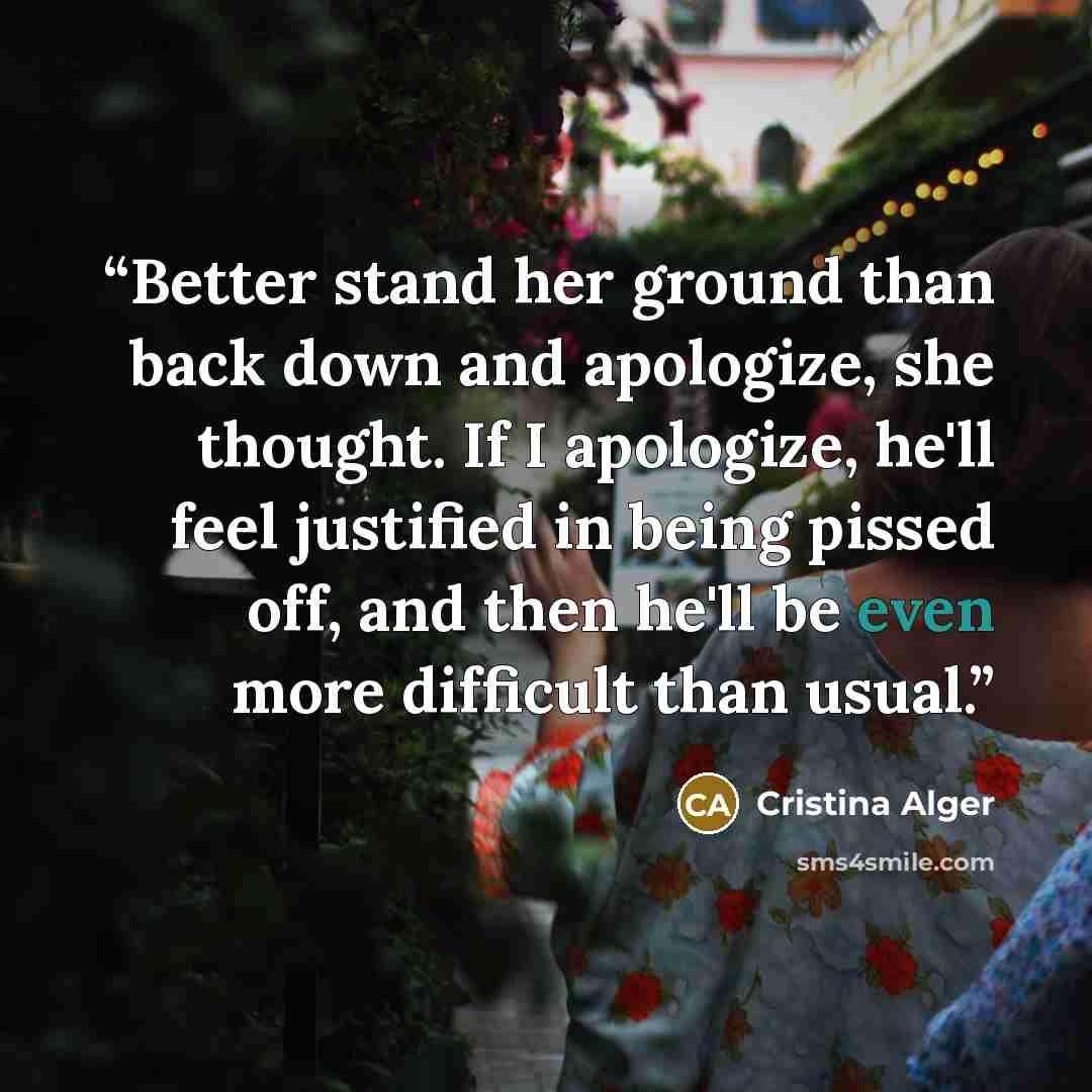 “Better stand her ground than back down and apologize, she thought. If I apologize, he'll feel justified in being pissed off, and then he'll be even more difficult than usual.” quote by Cristina Alger