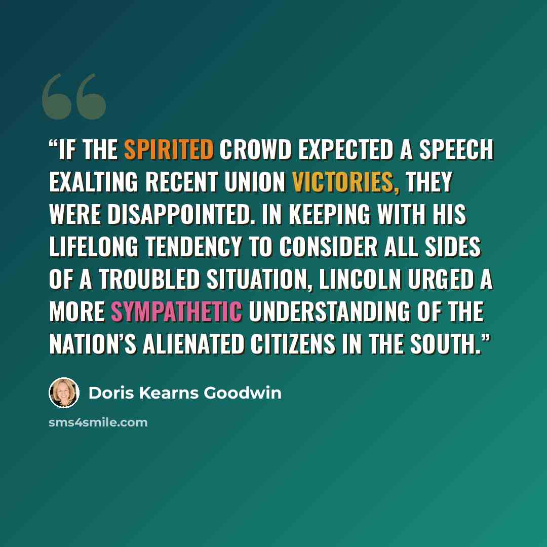 “If the spirited crowd expected a speech exalting recent Union victories, they were disappointed. In keeping with his lifelong tendency to consider all sides of a troubled situation, Lincoln urged a more sympathetic understanding of the nation’s alienated citizens in the South.” quote by Doris Kearns Goodwin