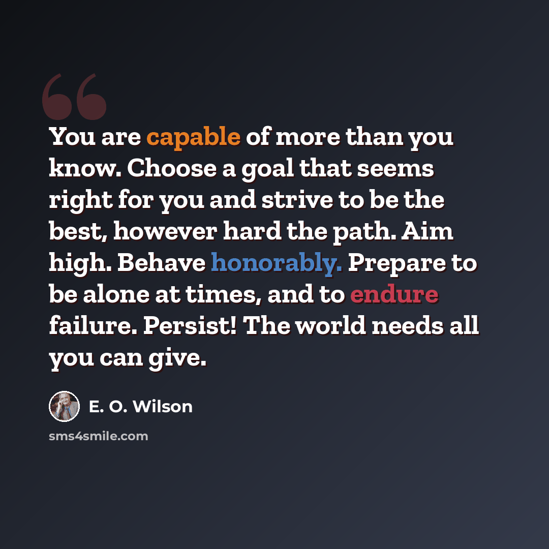 “You are capable of more than you know. Choose a goal that seems right for you and strive to be the best, however hard the path. Aim high. Behave honorably. Prepare to be alone at times, and to endure failure. Persist! The world needs all you can give.” quote by E. O. Wilson