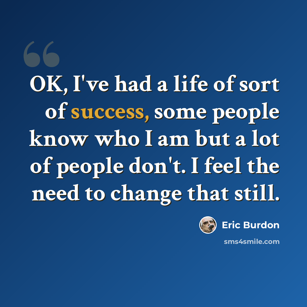“OK, I've had a life of sort of success, some people know who I am but a lot of people don't. I feel the need to change that still.” quote by Eric Burdon