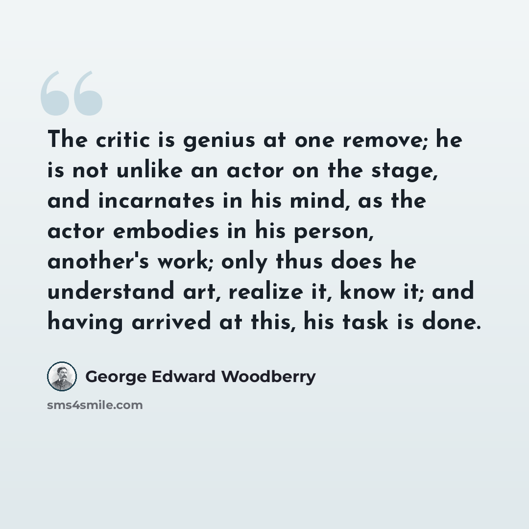 “The critic is genius at one remove; he is not unlike an actor on the stage, and incarnates in his mind, as the actor embodies in his person, another's work; only thus does he understand art, realize it, know it; and having arrived at this, his task is done.” quote by George Edward Woodberry